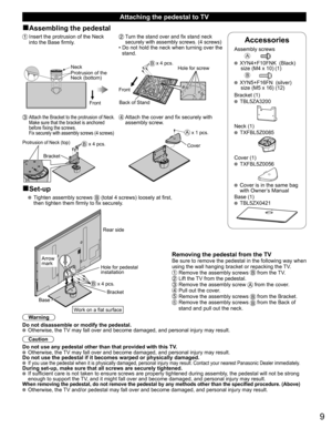 Page 109
Accessories
Assembly screwsA
  XYN4+F10FNK  (Black)
  size (M4 x 10) (1)
B
  XYN5+F16FN  (silver)
  size (M5 x 16) (12)
Bracket (1)
 TBL5ZA3200
Neck (1) TXFBL5Z0085
Cover (1) TXFBL5Z0056
 
  Cover is in the same bag 
with Owner’s Manual
Base (1)
 TBL5ZX0421
  Attaching the pedestal to TV
■Assembling the pedestal
 Insert the protrusion of the Neck  
into the Base firmly.
Neck
Protrusion of the 
Neck (bottom)
Front
 Turn the stand over and fix stand neck 
securely with assembly screws. (4 screws)
•  Do...