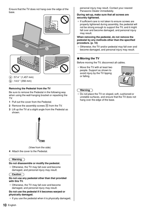 Page 1110English
personal injury may result. Contact your nearest 
Panasonic Dealer immediately.
 During set-up, make sure that all screws are 
securely tightened. ●   If sufficient care is not taken to ensure screws are 
properly tightened during assembly

, the pedestal will 
not be strong enough to support the TV, and it might 
fall over and become damaged, and personal injury 
may result.
 When removing the pedestal, do not remove the 
pedestal by any methods other than the specified 
procedure. (p. 10) ●...