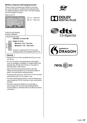 Page 2827English
 
■  When using the wall-hanging bracket
 Please contact a professional installer to purchase 
the recommended UL qualified wall-hanging bracket. 
For additional details, please refer to the wall-hanging 
bracket installation manual.
   
 15.7 ” (400 mm)
 
 15.7 ” (400 mm)
 Back of the TV
 Holes for wall-hanging 
bracket installation
 
 (View from the side)
   Diameter of screw: M6
 
 Depth of screw  Minimum: 0.32 ” (8.0 mm)
 Maximum: 1.02 ” (26.0 mm)
 
 Screws for attaching the TV to the...