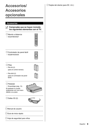 Page 109Español
   Tarjeta del cliente (para EE. UU.) 
 
Accesorios/
Accesorios 
opcionales
  Accesorios
  
Compruebe que se hayan incluido 
los siguientes elementos con el TV.
 
   Mando a distancia
●  
N2QAYB000927
 
 
   Controlador de panel táctil
●  
N2QBYA000005
 
 
   Pilas
●  
Pila AA  (2)
  (para el control remoto)
 
●  
Pila AAA  (2)
  (para el controlador de panel 
táctil)
 
 
   Pedestal
●  
Ensamblaje (pág. 10) 
  El pedestal no puede 
sostenerse con una mano 
debido a su peso.
 
 
   Gafas 3D (2)...