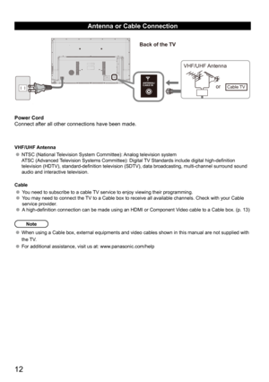 Page 1212
Antenna or Cable Connection
Power Cord
Connect after all other connections have been made.
VHF/UHF Antenna
NTSC (National Television System Committee): Analog television system
ATSC (Advanced Television Systems Committee): Digital TV Standards include digital high-definition 
television (HDTV), standard-definition television (SDTV), data broadcasting, multi-channel surround sound 
audio and interactive television.
Cable
You need to subscribe to a cable TV service to enjoy viewing their programming....