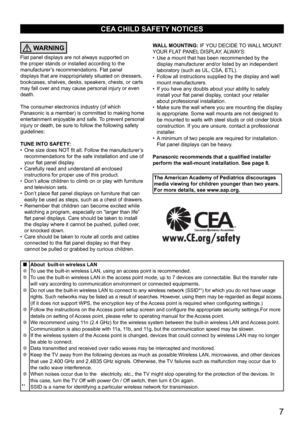 Page 7      7
CEA CHILD SAFETY NOTICES
WARNING
Flat panel displays are not always supported on 
the proper stands or installed according to the 
manufacturer’s recommendations. Flat panel 
displays that are inappropriately situated on dressers, 
bookcases, shelves, desks, speakers, chests, or carts 
may fall over and may cause personal injury or even 
death. 
The consumer electronics industry (of which 
Panasonic is a member) is committed to making home 
entertainment enjoyable and safe. To prevent personal...