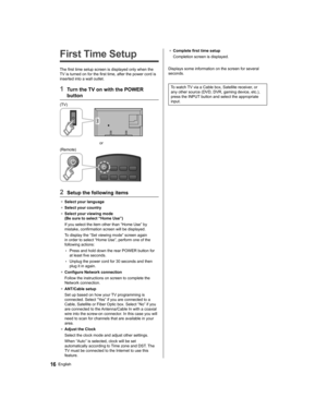 Page 16   
First Time Setup
 
The first time setup screen is displayed only when the 
TV is turned on for the first time, after the power cord is 
inserted into a wall outlet.
  1  Turn the TV on with the POWER 
button
  (TV)
 
  or
  (Remote)
 
  2  Setup the following items
●  
Select your language
●  
Select your country
●  
Select your viewing mode 
(Be sure to select “Home Use”)
  If you select the item other than “Home Use” by 
mistake, confirmation screen will be displayed.
  To display the “Set viewing...