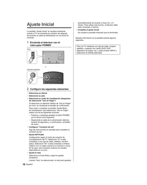 Page 40   
Ajuste Inicial
 
La pantalla “Ajuste Inicial” se visualiza solamente 
cuando el TV se enciende por primera vez después 
de enchufar el cable de alimentación en una toma de 
corriente.
  1  Encienda el televisor con el 
interruptor POWER
  (TV)
 
  o
  (Control remoto)
 
  2  Configure los siguientes elementos
●  
Seleccione su idioma
●  
Seleccione su país
●  
Seleccione su modo de visualización (Asegúrese 
de seleccionar “Uso en Hogar”)
  Si selecciona un elemento distinto de “Uso en Hogar” 
por...