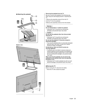 Page 9   
Removing the pedestal from the TV
  Be sure to remove the pedestal in the following way 
when using the wall-hanging bracket or repacking the 
TV.
  1  Remove the assembly screws 
 from the TV.
  2  Lift the TV from the pedestal.
  3  Remove the assembly screws 
 from the bracket.
 
  Warning
  Do not disassemble or modify the pedestal.
●  
Otherwise, the TV may fall over and become 
damaged, and personal injury may result.
  Caution
  Do not use any pedestal other than that provided 
with this TV.
●...