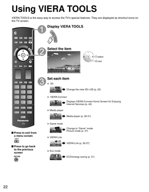 Page 2222
Using  VIERA TOOLS
 Press to exit from a menu screen
 
 Press to go back to the previous 
screen 
Display VIERA TOOLS
Select the item
 select
 next
Set each item
 3D
Change the view 3D ⇔
2D (p. 25)
  VIERA Connect
Displays VIERA Connect Home Screen for Enjoying 
Internet Services (p. 42)
  Media player
Media player (p. 26-31)
 Game mode
Change to “Game” mode.
Picture mode (p. 47)
  VIERA Link
VIERA Link (p. 36-37)
  Eco mode
ECO/energy saving (p. 51)
VIERA TOOLS is the easy way to access the TV’s...