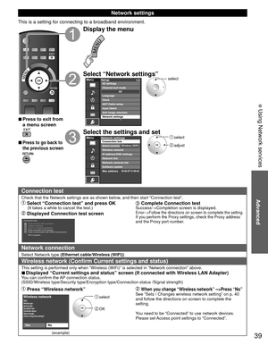 Page 3939
Advanced
 Using Network services
 Network settings
This is a setting for connecting to a broadband environment.
 
■Press to exit from 
a menu screen
 
■Press to go back to 
the previous screen
Display the menu
Select “Network settings”MenuSetup
1/2
ANT/Cable setupInput labels
Anti image retention
Network settings Channel surf mode 3D settings
Language
ClockAll
select
Select the settings and set select
 adjust
MenuNetwork settings
Network cameras list
Software update
Mac address Connection test
Network...