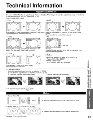 Page 5353
Support Information
 Technical Information
 Aspect Ratio (FORMAT)
Press the FORMAT button to cycle through the aspect modes. This lets you choose the aspect depending on the format 
of the received signal and your preference. (p. 20) 
(e.g.:  in case of 4:3 image)
 
●FULL 
●JUST
FULL JUST 
Enlarges the 4:3 image horizontally to the screen’s side edges.
(Recommended for anamorphic picture) Stretches to justify the 4:3 image to the four corners of the 
screen. 
(Recommended for normal TV broadcast)...