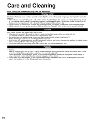 Page 6060
 Care and Cleaning
First, unplug the Power cord plug from the wall outlet.
Display panel
The front of the display panel has been specially treated. Wipe the pane\
l surface gently using only a cleaning cloth or a soft, lint-
free cloth.
 
●If the surface is particularly dirty, soak a soft, lint-free cloth in diluted mild liquid dish soap (1 part\
 mild liquid dish soap diluted 
by 100 times the amount of water) and then wring the cloth to remove ex\
cess liquid. Use this cloth to wipe the surface of...