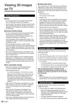 Page 2120English
  
Viewing 3D images 
on TV
 Using Precautions
 
■ Lens
● 
 Do not apply pressure to the liquid crystal shutter. 
Also, do not drop or bend the 3D Eyewear
.
●   Do not scratch the surface of the liquid crystal shutter 
with a pointed instrument etc. Doing so may cause 
damage to the 3D Eyewear

, and reduce the quality of 
the 3D image.
 
■ Cautions during viewing
● 
 Do not use devices that emit strong electromagnetic 
waves (such as cellular phones or personal 
transceivers) near the 3D...