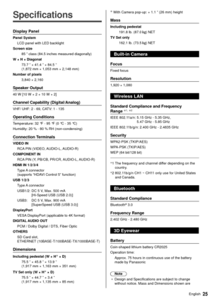 Page 2625English
  
Specifications
 Display Panel
 Panel System LCD panel with LED backlight
 Screen size  85 ” class (84.5 inches measured diagonally)
 W × H × Diagonal  73.7 ” × 41.4 ” × 84.5 ” 
(1,872 mm × 1,053 mm × 2,148 mm)
 Number of pixels  3,840 × 2,160
 Speaker Output
 40 W [10 W × 2 + 10 W × 2]
 Channel Capability (Digital/Analog)
 VHF/ UHF: 2 - 69, CATV: 1 - 135
 Operating Conditions
 Temperature:  32 °F - 95 °F (0 °C - 35 °C)
 Humidity:  20 % - 80 % RH (non-condensing)
 Connection Terminals
 VIDEO...