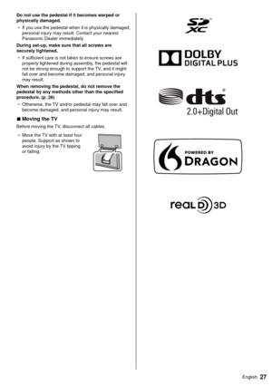 Page 2827English
 Do not use the pedestal if it becomes warped or 
physically damaged.
●   If you use the pedestal when it is physically damaged, 
personal injury may result. Contact your nearest 
Panasonic Dealer immediately

.
 During set-up, make sure that all screws are 
securely tightened. ●   If sufficient care is not taken to ensure screws are 
properly tightened during assembly

, the pedestal will 
not be strong enough to support the TV, and it might 
fall over and become damaged, and personal injury...