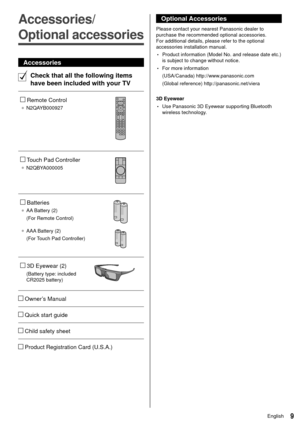 Page 109English
 
Optional Accessories
 Please contact your nearest Panasonic dealer to 
purchase the recommended optional accessories. 
For additional details, please refer to the optional 
accessories installation manual.
 • Product information (Model No. and release date etc.) 
is subject to change without notice.
 • For more information
 (USA/Canada) http://www.panasonic.com
 (Global reference) http://panasonic.net/viera
 
 3D Eyewear
 • Use Panasonic 3D Eyewear supporting Bluetooth 
wireless technology....