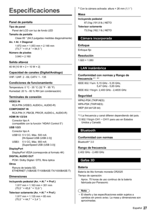 Page 2827Español
   
Especificaciones
 
Panel de pantalla
 
Tipo de panel
  Panel del LCD con luz de fondo LED
  Tamaño de pantalla
  Clase 85 ” (84,5 pulgadas medidas diagonalmente)
  An. × Al. × Diagonal
  1.872 mm × 1.053 mm × 2.148 mm 
(73,7 ” × 41,4 ” × 84,5 ”)
  Número de píxeles
  3.840 × 2.160
 
Salida altavoz
 
40 W [10 W × 2 + 10 W × 2]
 
Capacidad de canales (Digital/Análogo)
 
VHF / UHF: 2 - 69, CATV: 1 - 135
 
Condiciones de funcionamiento
 
Temperatura:  0 °C - 35 °C (32 °F - 95 °F)
  Humedad:  20...