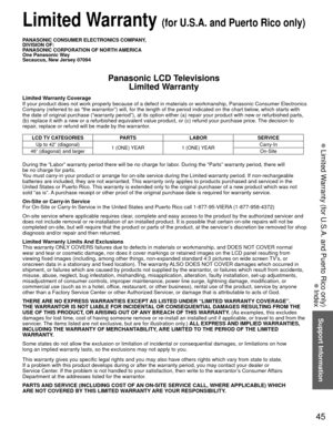 Page 4545
Support Information
 Limited Warranty (for U.S.A. and Puerto Rico only)
 Index
PANASONIC CONSUMER ELECTRONICS COMPANY,
DIVISION OF:
PANASONIC CORPORATION OF NORTH AMERICA
One Panasonic Way
Secaucus, New Jersey 07094
Panasonic LCD TelevisionsLimited Warranty
Limited Warranty Coverage
If your product does not work properly because of a defect in materials \
or workmanship, Panasonic Consumer Electronics 
Company (referred to as “the warrantor”) will, for the length of\
 the period indicated on the chart...