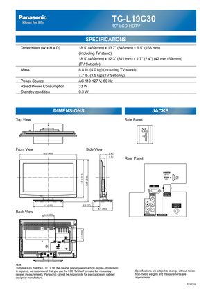 Page 48TC-L19C30
19 LCD HDTV
SPECIFICATIONS
DIMENSIONS JACKS
Top View
Front View
Back View
Note:
To make sure that the LCD TV fits the cabinet properly when a high degree of precision 
is required, we recommend that you use the LCD TV itself to make the necessary 
cabinet measurements. Panasonic cannot be responsible for inaccuracies in cabinet 
design or manufacture.Specifications are subject to change without notice. 
Non-metric weights and measurements are 
approximate.
Side View
P110318
4.0 (100)
4.0 (100)...