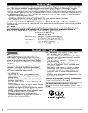 Page 66
CEA CHILD SAFETY NOTICES
WARNING
Flat panel displays are not always supported on the 
proper stands or installed according to the manufacturer’s 
recommendations. Flat panel displays that are inappropriately 
situated on dressers, bookcases, shelves, desks, speakers, 
chests or carts may fall over and may cause personal injury or 
even death. 
The consumer electronics industry (of which Panasonic is 
a member) is committed to making home entertainment 
enjoyable and safe. To prevent personal injury or...