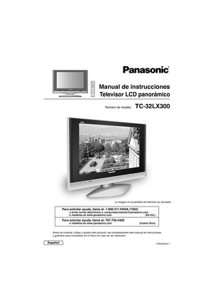 Page 71TC-32LX300
Manual de instrucciones
Televisor LCD panorámico
Número de modelo
EspañolTQB2AA0527-1
Antes de conectar, utilizar o ajustar este producto, lea completamente este manual de ins\
trucciones;
y guárdelo para consultarlo en el futuro en caso de ser necesario.
Para solicitar ayuda, llame al: 1-800-211-PANA (7262)
o envíe correo electrónico a: consumerproducts@panasonic.com
o visítenos en www.panasonic.com (EE.UU.)
Para solicitar ayuda, llame al: 787-750-4300
o visítenos en www.panasonic.com (Puerto...