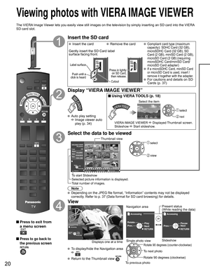 Page 2020
 Viewing photos with  VIERA IMAGE VIEWER
The VIERA Image Viewer lets you easily view still images on the television by simply inse\
rting an SD card into the VIERA 
SD card slot.
 Press to exit from a menu screen
 Press to go back to 
the previous screen
Insert the SD card
   Insert the card  Remove the card Compliant card type (maximum 
capacity): SDHC Card (32 GB), 
microSDHC Card (32 GB), SD 
Card (2 GB), miniSD Card (2 GB), 
microSD Card (2 GB) (requiring 
microSDHC Card/miniSD Card/
microSD Card...