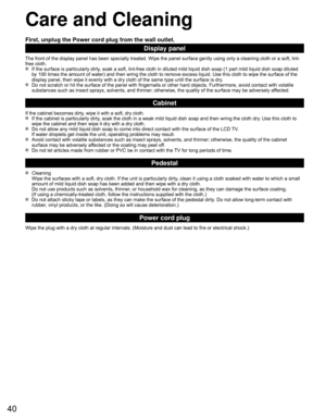 Page 4040
 Care and Cleaning
First, unplug the Power cord plug from the wall outlet.
Display panel
The front of the display panel has been specially treated. Wipe the pane\
l surface gently using only a cleaning cloth or a soft, lint-
free cloth.
  If the surface is particularly dirty, soak a soft, lint-free cloth in diluted mild liquid dish soap (1 part\
 mild liquid dish soap diluted by 100 times the amount of water) and then wring the cloth to remove ex\
cess liquid. Use this cloth to wipe the surface of the...