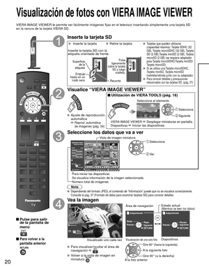 Page 2020
 Visualización de fotos con  VIERA IMAGE VIEWER 
VIERA IMAGE VIEWER le permite ver fácilmente imágenes fijas en el telev\
isor insertando simplemente una tarjeta SD 
en la ranura de la tarjeta VIERA SD.
 Pulse para salir de la pantalla de 
menú
 
 Para volver a la 
pantalla anterior 
Inserte la tarjeta SD
    Inserte la tarjeta  Retire la tarjeta Tarjetas que pueden utilizarse 
(capacidad máxima): Tarjeta SDHC (32 
GB), Tarjeta microSDHC (32 GB), Tarjeta 
SD (2 GB),Tarjeta miniSD (2 GB), Tarjeta...