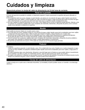 Page 4040
 Cuidados y limpieza
Desenchufe primero la clavija del cable de alimentación de CA del toma de corriente.
Panel de la pantalla
El frente del panel de la pantalla ha recibido un tratamiento especial. \
Limpie suavemente la superficie del panel utilizando un
paño suave.
  Si la superficie está muy sucia, empape un paño blando y sin pelus\
a en una solución de agua y jabón líquido suave de los empleados para lavar vajillas (1 parte de jabón por cada 100 partes \
de agua) y luego escúrralo para quitar el...