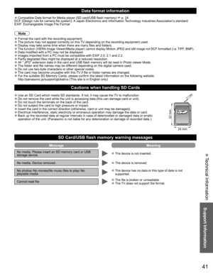 Page 4141
Support Information
 Technical Information
Data format information
 ●Compatible Data format for Media player (SD card/USB flash memory)  p. 24
DCF (Design rule for camera file system): A Japan Electronics and Information Technology Industries Association’s standard
EXIF: Exchangeable Image File Format
Note
 ●Format the card with the recording equipment. ●The picture may not appear correctly on this TV depending on the recording equipment used. ●Display may take some time when there are many files and...