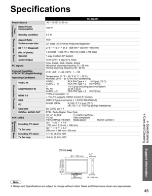 Page 4545
Support Information
 Specifications
 Care and Cleaning
Specifications
TC-32LX44
Power Source AC 110-127 V, 60 Hz
Power 
ConsumptionRated Power 
Consumption 102 W
Standby condition 0.2 W
Display panelAspect Ratio16:9
Visible screen size
(W × H × Diagonal)
(No. of pixels) 32” class (31.5 inches measured diagonally)
27.5 ” × 15.4 ” × 31.5 ” 
(698 mm × 392 mm × 800 mm)
1,049,088 (1,366 (W) x 768 (H)) [4,098 x 768 dots]SoundSpeaker
1-way 2 bottom SP System
Audio Output 10 W [5 W + 5 W] (10 % THD)
PC...