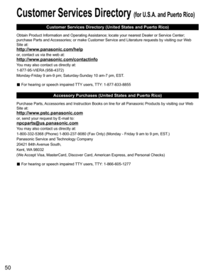 Page 5050
Customer Services Directory (for U.S.A. and Puerto Rico)
Customer Services Directory (United States and Puerto Rico)
Obtain Product Information and Operating Assistance; locate your nearest Dealer or Service Center; 
purchase Parts and Accessories; or make Customer Service and Literature requests by visiting our Web 
Site at:
http://www.panasonic.com/help
or, contact us via the web at:
http://www.panasonic.com/contactinfo
You may also contact us directly at:
1-877-95-VIERA (958-4372)
Monday-Friday 9...