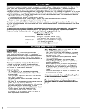 Page 66
CEA CHILD SAFETY NOTICES
WARNING
Flat panel displays are not always supported on the 
proper stands or installed according to the manufacturer’s 
recommendations. Flat panel displays that are inappropriately 
situated on dressers, bookcases, shelves, desks, speakers, 
chests or carts may fall over and may cause personal injury or 
even death. 
The consumer electronics industry (of which Panasonic is 
a member) is committed to making home entertainment 
enjoyable and safe. To prevent personal injury or...