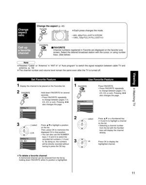 Page 1111
Viewing
 Watching TV
Setting 1/3
[1] 
[2] 
[3] 
[4] 
[5]
Setting 1/3
[1]   26-1 
[2] 
[3] 
[4] 
[5]
Favorite 1/3
[1] 
[2] 
[3] 
[4] 
[5]
Change
aspect
ratio
Call up
a favorite
channel
Change the aspect (p. 40)
• Each press changes the mode.
•  480i, 480p:FULL/JUST/4:3/ZOOM
•  1080i, 720p:FULL/H-FILL/JUST/4:3
■ FAVORITE
  Channel numbers registered in Favorite are displayed on the favorite tune 
screen. Select the desired broadcast station with the cursor, or using number 
keys. (See below)
Note
•...