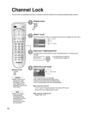 Page 1616
Menu
Picture
Audio
Lock
Setup
Timer
Enter password.
----
Lock
Mode
Channel
Program
Change passwordOff
Channel Lock
You can lock out specified channels or shows to prevent children from watching objectionable content.
Display menu
Select “Lock”
You will be asked to enter your password each time you display the Lock menu.
A 4-digit code must be entered to view a blocked program or change rating 
settings.
Input your 4-digit password
• For the first time, input the
number twice to register it.
 next...