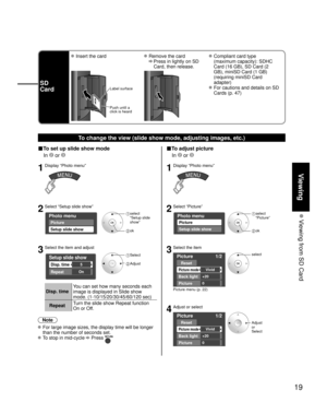Page 1919
Viewing
 Viewing from SD Card
To change the view (slide show mode, adjusting images, etc.)
■To set up slide show mode
 In 
 or 
1Display “Photo menu”
2Select “Setup slide show”
Photo menu
Picture
Setup slide show
 select
 “Setup slide 
show”
 ok
3Select the item and adjust
Setup slide show
Disp. time
Repeat
5
On
 Select
 Adjust
Disp. timeYou can set how many seconds each 
image is displayed in Slide show 
mode. (1-10/15/20/30/45/60/120 sec)
RepeatTurn the slide show Repeat function 
On or Off.
Note...