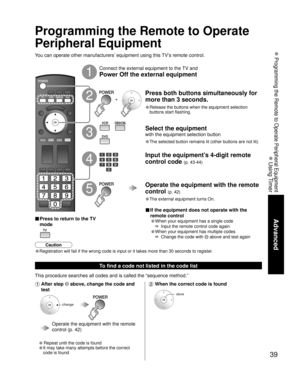 Page 3939
Advanced
 Programming the Remote to Operate Peripheral Equipment
 Using Timer
You can operate other manufacturers’ equipment using this TV’s remote control.
Connect the external equipment to the TV and
Power Off the external equipment
Press both buttons simultaneously for 
more than 3 seconds.
• Release the buttons when the equipment selection 
buttons start flashing.
Select the equipment
with the equipment selection button
• The selected button remains lit (other buttons are not lit). 
Input the...