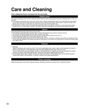 Page 5252
Care and Cleaning
First, unplug the Power cord plug from the wall outlet.
Display panel
The front of the display panel has been specially treated. Wipe the panel surface gently using only a cleaning cloth or a soft, lint-
free cloth.
 If the surface is particularly dirty, soak a soft, lint-free cloth in diluted mild liquid dish soap (1 part  mild liquid dish soap diluted 
by 100 times the amount of water) and then wring the cloth to remove excess liquid. Use this cloth to wipe the surface of the...