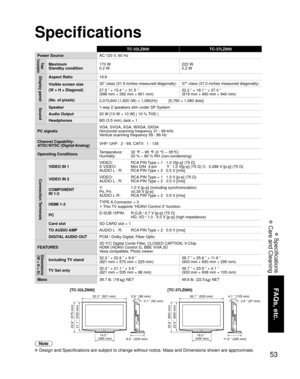 Page 5353
FAQs, etc.
 Specifications
 Care and Cleaning
Specifications
36.7 ” (933 mm)3.9 ” (98 mm)
3.7 ” (92 mm)
11.6 ” (295 mm)
4.1 ” (105 mm)
3.9 ” (97 mm)
16.0 ”
(406 mm)
23.9 ” (608 mm) 25.6 ” (650 mm)
32.3 ” (821 mm)
8.9 ” (225 mm)
21.1 ” (535 mm) 22.6 ” (575 mm)
14.5 ”
(366 mm)
Note
 Design and Specifications are subject to change without notice. Mass and Dimensions shown are approximate.
TC-32LZ800 TC-37LZ800
Power SourceAC 120 V, 60 Hz
Power 
ConsumptionMaximum
Standby condition170 W
0.2 W222 W
0.2 W...