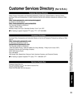 Page 5555
FAQs, etc.
 Customer Services Directory (for U.S.A.)
 Limited Warranty (for Canada)
Customer Services Directory (for U.S.A.)
Customer Services Directory
Obtain Product Information and Operating Assistance; locate your nearest Dealer or Service Center; 
purchase Parts and Accessories; or make Customer Service and Literature requests by visiting our Web 
Site at:
http://www.panasonic.com/consumersupport
or, contact us via the web at:
http://www.panasonic.com/contactinfo
You may also contact us directly...