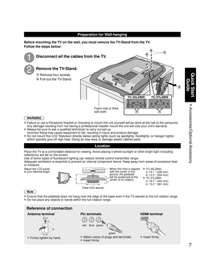 Page 77
Quick Start 
Guide
 Accessories/Optional Accessory
A
B
AA
Preparation for Wall-hanging
Before mounting the TV on the wall, you must remove the TV-Stand from the TV.
Follow the steps below:
WARNING
 Failure to use a Panasonic bracket or choosing to mount the unit yourself will be done at the risk of the consumer.
  Any damage resulting from not having a professional installer mount the unit will void your unit’s warranty.
 Always be sure to ask a qualified technician to carry out set-up.
  Incorrect...