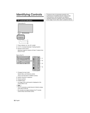 Page 1414English
 Panasonic does not guarantee operation and 
performance of peripheral devices made by other 
manufacturers; and we disclaim any liability or 
damage arising from operation and/or performance 
from usage of such other maker’s peripheral devices.   Identifying Controls
 TV controls/indicators
 
1
2
3
 Front of the TV
 1  Power indicator (on: red, off: no light)
 2  C.A.T.S. (Contrast Automatic Tracking System)
 3  Remote control sensor  Maximum range for remote is 23 feet (7 meters) from 
front...