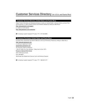 Page 2323English
  
Customer Services Directory (for U.S.A. and Puerto Rico)
 
Customer Services Directory (United States and Puerto Rico)
http://www.panasonic.com/support
or, contact us via the web at:
http://www.panasonic.com/contactinfo
 
vFor hearing or speech impaired TTY users, TTY: 1-877-833-8855
Accessory Purchases (United States and Puerto Rico)
Purchase Parts, Accessories and Owners Manual on line for all Panasonic Products by vis\
iting our Web Site at:
http://www.pstc.panasonic.com
or, send your...