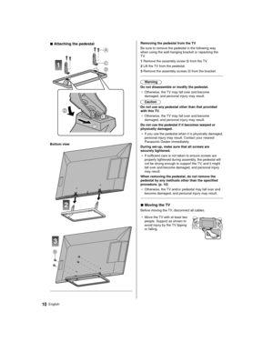 Page 1010English
  Removing the pedestal from the TV
 Be sure to remove the pedestal in the following way 
when using the wall-hanging bracket or repacking the 
TV.
 1  Remove the assembly screw 
 from the TV.
 2  Lift the TV from the pedestal.
 3  Remove the assembly screws 
 from the bracket.
 
 Warning
 Do not disassemble or modify the pedestal. ●   Otherwise, the TV may fall over and become 
damaged, and personal injury may result.
 

Caution
 Do not use any pedestal other than that provided 
with this TV....