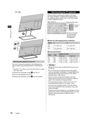 Page 11Setting Up the TV
10English
•40” class
2
1
 Removing the pedestal from the TV
Be sure to remove the pedestal in the following way 
when using the wall-hanging bracket or repacking the 
TV.
1 Lay the TV on a foam mat or thick soft cloth on a table 
(32” class only).
2 Remove the assembly screws  from the TV.
3 Pull out the pedestal from the TV.
4 Remove the assembly screws  from the bracket.
 Wall mounting the TV (optional)
Please contact a professional installer to purchase 
the recommended UL qualified...