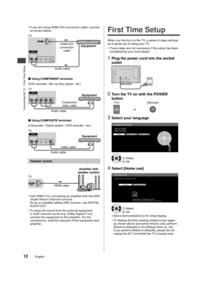 Page 13Connecting the TV  |  First Time Setup
12English
 
●
If you are using HDMI-DVI conversion cable, connect 
as s
hown below:
Equipment
HDMI-DVI 
conversion  cable
Audio cable
TV
■ Using COMPONENT terminals
(DVD recorder / Blu-ray Disc player / etc.)
Equipment
Audio cable Component 
video cable
TV
■ Using COMPOSITE terminals
(Camcorder / Game system / DVD recorder / etc.)
Equipment
Audio cable Video cable
TV
 Speaker system
HDMI cable Amplifier with 
speaker system
TV
 
●
Use HDMI 2 for connecting an...
