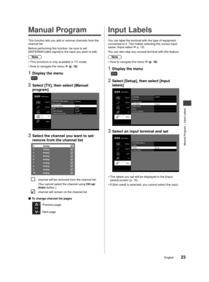 Page 24Manual Program | Input Labels
23English
une.
ble 
 Manual Program
This function lets you add or remove channels from the 
channel list.
 Before performing this function, be sure to set 
[ANTENNA/Cable signal] to the input you want to edit.Note
 
●
This functions is only available in T V mode.
 
●
How to navigate the menu 
 (p. 18)
1 Display the menu
MENU
2 Select [TV], then select [Manual
program]
Main Menu
PictureSound Lock TV
Setup ANTENNA/Cable signal
Antenna
Auto program
Manual program Access
MTS...