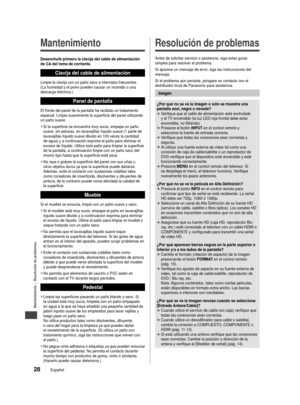 Page 29Mantenimiento | Resolución de problemas
28Español
Mantenimiento
Desenchufe primero la clavija del cable de alimentación 
de CA del toma de corriente.
Clavija del cable de alimentación
Limpie la clavija con un paño seco a intervalos frecuentes. 
(La humedad y el polvo pueden causar un incendio o una 
descarga eléctrica.)
Panel de pantalla
El frente del panel de la pantalla ha recibido un tratamiento 
especial. Limpie suavemente la superficie del panel utilizando 
un paño suave. 
 
●Si la superficie se...