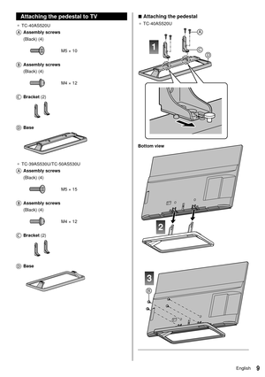 Page 109English
 
■ Attaching the pedestal
● 
 TC-40AS520U
 
1
A
CD
 
2
3
B
 Bottom view
 
 
  Attaching the pedestal to TV
●   TC-40AS520U
 
   Assembly  screws    (Black) (4)
 
 M5 × 10
 
   Assembly  screws  
 (Black) (4)
 
 M4 × 12
 
   Bracket  (2)
 
    Base
 
●   TC-39AS530U/TC-50AS530U
 
   Assembly  screws  
 (Black) (4)
 
 M5 × 15
 
   Assembly  screws  
 (Black) (4)
 
 M4 × 12
 
   Bracket  (2)
 
    Base
  