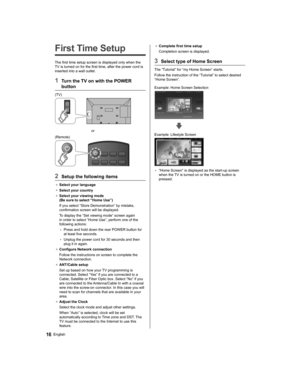 Page 1616English
●  
Complete first time setup
  Completion screen is displayed.
 
3  Select type of Home Screen
 
The “Tutorial” for “my Home Screen” starts.
  Follow the instruction of the “Tutorial” to select desired 
“Home Screen”.
  Example: Home Screen Selection
 
  Example: Lifestyle Screen
 
  • 
“Home Screen” is displayed as the start-up screen 
when the TV is turned on or the HOME button is 
pressed.
   
First Time Setup
 
The first time setup screen is displayed only when the 
TV is turned on for the...