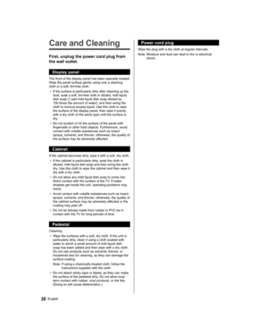 Page 2020English
  Power cord plug
 
Wipe the plug with a dry cloth at regular intervals.
  Note:  Moisture and dust can lead to fire or electrical 
shock.   
Care and Cleaning
 
First, unplug the power cord plug from 
the wall outlet.
  Display panel
 
The front of the display panel has been specially treated. 
Wipe the panel surface gently using only a cleaning 
cloth or a soft, lint-free cloth.
●  
If the surface is particularly dirty after cleaning up the 
dust, soak a soft, lint-free cloth in diluted, mild...