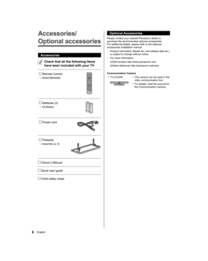Page 88English
  Optional Accessories
 
Please contact your nearest Panasonic dealer to 
purchase the recommended optional accessories. 
For additional details, please refer to the optional 
accessories installation manual.
  • 
Product information (Model No. and release date etc.) 
is subject to change without notice.
  • 
For more information
  (USA/Canada) http://www.panasonic.com
  (Global reference) http://panasonic.net/viera
 
  Communication Camera
●  
TY-CC20W  • 
This camera can be used in the 
video...