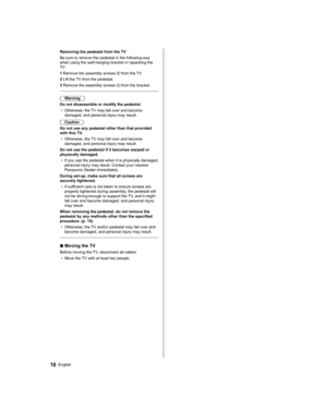 Page 1010English
   
Removing the pedestal from the TV
  Be sure to remove the pedestal in the following way 
when using the wall-hanging bracket or repacking the 
TV.
  1  Remove the assembly screws 
 from the TV.
  2  Lift the TV from the pedestal.
  3  Remove the assembly screws 
 from the bracket.
 
  Warning
  Do not disassemble or modify the pedestal.
●  
Otherwise, the TV may fall over and become 
damaged, and personal injury may result.
  Caution
  Do not use any pedestal other than that provided 
with...